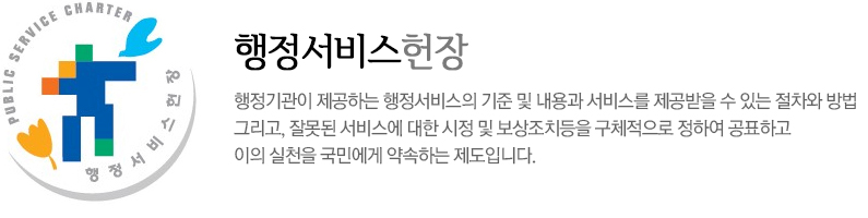 행정서비스헌장 행정기관이 제공하는 행정서비스의 기준 및 내용과 서비스를 제공받을 수 있는 절차와 방법 그리고, 잘못된 서비스에 대한 시정 및 보상조치등을 구체적으로 정하여 공표하고 이의 실천을 국민에게 약속하는 제도입니다.