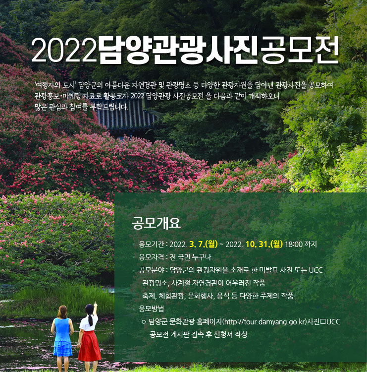 2022담양관광사진공모전 1. 응모기간 : 2022. 3. 7.(월) ~ 2022. 10. 31.(월) 18:00 까지
2. 응모자격 : 전 국민 누구나
3. 공모분야 : 담양군의 관광자원을 소재로 한 미발표 사진 또는 UCC
◦ 관광명소, 사계절 자연경관이 어우러진 작품
◦ 축제, 체험관광, 문화행사, 음식 등 다양한 주제의 작품