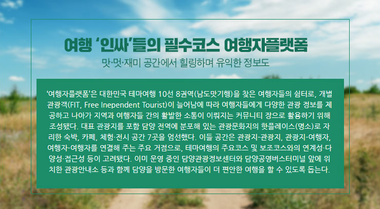 ‘여행자플랫폼’은 대한민국 테마여행 10선 8권역(남도맛기행)을 찾은 여행자들의 쉼터로, 개별관광객(FIT, Free Inependent Tourist)이 늘어남에 따라 여행자들에게 다양한 관광 정보를 제공하고 나아가 지역과 여행자들 간의 활발한 소통이 이뤄지는 커뮤니티 장으로 활용하기 위해 조성됐다. 대표 관광지를 포함 담양 전역에 분포해 있는 관광문화지의 핫플레이스(명소)로 자리한 숙박, 카페, 체험&middot;전시 공간 7곳을 엄선했다. 이들 공간은 관광지-관광지, 관광지-여행자, 여행자-여행자를 연결해 주는 주요 거점으로, 테마여행의 주요코스 및 보조코스와의 연계성&middot;다양성&middot;접근성 등이 고려됐다. 이미 운영 중인 담양관광정보센터와 담양공영버스터미널 앞에 위치한 관광안내소 등과 함께 담양을 방문한 여행자들이 더 편안한 여행을 할 수 있도록 돕는다.